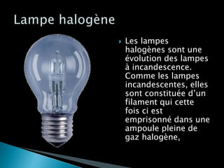  Les lampes
halogènes sont une
évolution des lampes
à incandescence.
Comme les lampes
incandescentes, elles
sont constituée d’un
filament qui cette
fois ci est
emprisonné dans une
ampoule pleine de
gaz halogène,
 