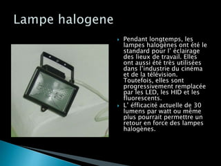  Pendant longtemps, les
lampes halogènes ont été le
standard pour l’ éclairage
des lieux de travail. Elles
ont aussi été très utilisées
dans l’industrie du cinéma
et de la télévision.
Toutefois, elles sont
progressivement remplacée
par les LED, les HID et les
fluorescents.
 L’ éfficacité actuelle de 30
lumens par watt ou même
plus pourrait permettre un
retour en force des lampes
halogènes.
 