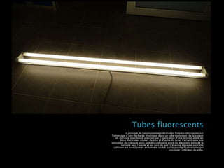 Tubes fluorescents
Le principe de fonctionnement des tubes fluorescents repose sur
l’amorçage d’une décharge électrique dans un tube contenant de la vapeur
de mercure sous basse pression par l’application d’une tension entre les
deux électrodes situées de part et d’autre du tube. Ceci entraîne une
ionisation du mercure ainsi que des collisions entre les électrons émis de la
cathode vers l’anode et les ions du gaz. L’énergie dégagée par cette
collision est transformée en lumière visible par la poudre fluorescente qui
recouvre l’intérieur du tube.
 