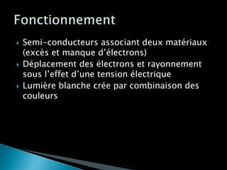  Semi-conducteurs associant deux matériaux
(excès et manque d’électrons)
 Déplacement des électrons et rayonnement
sous l’effet d’une tension électrique
 Lumière blanche crée par combinaison des
couleurs
 