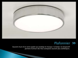 Souvent muni d’un verre opalin qui protège et masque la lampe. Ce dispositif
permet d’utiliser des fluo compacte souvent peu esthétiques.
Plafonnier
 