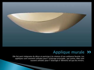 Elle fait parti intégrante du décor et participe à la création d’une ambiance feutrée. Les
appliques sont rarement utilisées pour l’ éclairage principale., par contre, elles sont
souvent utilisées pour l’ éclairage d’ éléments tel que les miroirs.
Applique murale
 