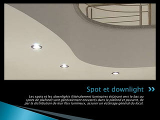 Les spots et les downlights (littéralement luminaires éclairant vers le bas ou
spots de plafond) sont généralement encastrés dans le plafond et peuvent, de
par la distribution de leur flux lumineux, assurer un éclairage général du local.
Spot et downlight
 