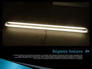 La réglette linéaire est un luminaire très répandu sur le marché. Son esthétique relativement brute la réduit cependant à des
usages bien spécifiques. Pour limiter le risque d’éblouissement, elle est généralement dissimulée par des éléments
architecturaux (bandeau en bois, cache-rideau, etc.) ou par du mobilier (placement au-dessus d’armoires, etc.) et fournit
bien souvent un éclairage général principalement indirect (par réflexion sur le plafond)
Réglette linéaire
 