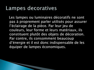 Les lampes ou luminaires décoratifs ne sont
pas à proprement parler utilisés pour assurer
l’éclairage de la pièce. Par leur jeu de
couleurs, leur forme et leurs matériaux, ils
constituent plutôt des objets de décoration.
Par contre, ils consomment beaucoup
d’énergie et il est donc indispensable de les
équiper de lampes économiques.
 