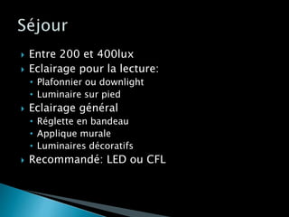  Entre 200 et 400lux
 Eclairage pour la lecture:
• Plafonnier ou downlight
• Luminaire sur pied
 Eclairage général
• Réglette en bandeau
• Applique murale
• Luminaires décoratifs
 Recommandé: LED ou CFL
 