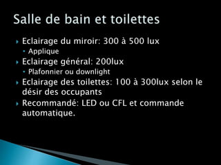  Eclairage du miroir: 300 à 500 lux
• Applique
 Eclairage général: 200lux
• Plafonnier ou downlight
 Eclairage des toilettes: 100 à 300lux selon le
désir des occupants
 Recommandé: LED ou CFL et commande
automatique.
 
