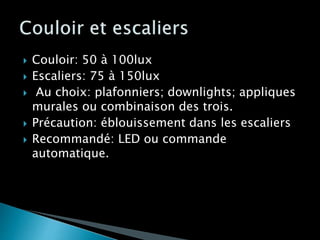  Couloir: 50 à 100lux
 Escaliers: 75 à 150lux
 Au choix: plafonniers; downlights; appliques
murales ou combinaison des trois.
 Précaution: éblouissement dans les escaliers
 Recommandé: LED ou commande
automatique.
 