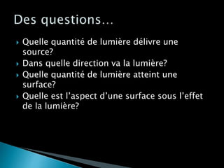  Quelle quantité de lumière délivre une
source?
 Dans quelle direction va la lumière?
 Quelle quantité de lumière atteint une
surface?
 Quelle est l’aspect d’une surface sous l’effet
de la lumière?
 