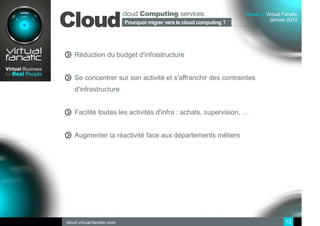 cloud Computing services
Cloud
                                                                        Cloud at Virtual Fanatic
                                                                                  Janvier 2012
                            Pourquoi migrer vers le cloud computing ?
                             Sommaire




    Réduction du budget d'infrastructure


    Se concentrer sur son activité et s'affranchir des contraintes
    d'infrastructure


    Facilité toutes les activités d'infra : achats, supervision, …


    Augmenter la réactivité face aux départements métiers




cloud.virtual-fanatic.com                                                                 13
 