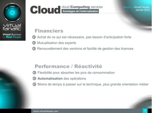 cloud Computing services
Cloud
                                                             Cloud at Virtual Fanatic
                                                                       Janvier 2012
                            Avantages de l'externalisation
                              Sommaire
                            des ressources IT




 Financiers
   Achat de ce qui est nécessaire, pas besoin d'anticipation forte
   Mutualisation des experts
   Renouvellement des versions et facilité de gestion des licences




 Performance / Réactivité
    Flexibilité pour absorber les pics de consommation
    Automatisation des opérations
    Moins de temps à passer sur la technique, plus grande orientation métier




cloud.virtual-fanatic.com                                                       7
 