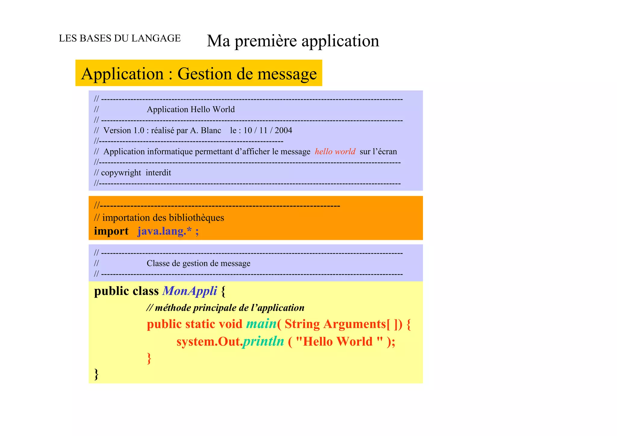 LES BASES DU LANGAGE                       Ma première application
   Application : Gestion de message
     // -------------------------------------------------------------------------------------------------------
     //                 Application Hello World
     // -------------------------------------------------------------------------------------------------------
     // Version 1.0 : réalisé par A. Blanc le : 10 / 11 / 2004
     //---------------------------------------------------------------
     // Application informatique permettant d’afficher le message hello world sur l’écran
     //-------------------------------------------------------------------------------------------------------
     // copywright interdit
     //-------------------------------------------------------------------------------------------------------

     //-----------------------------------------------------------------------
     // importation des bibliothèques
     import java.lang.* ;
     // -------------------------------------------------------------------------------------------------------
     //                 Classe de gestion de message
     // -------------------------------------------------------------------------------------------------------

     public class MonAppli {
                       // méthode principale de l’application
                       public static void main( String Arguments[ ]) {
                            system.Out.println ( "Hello World " );
                       }
     }
 