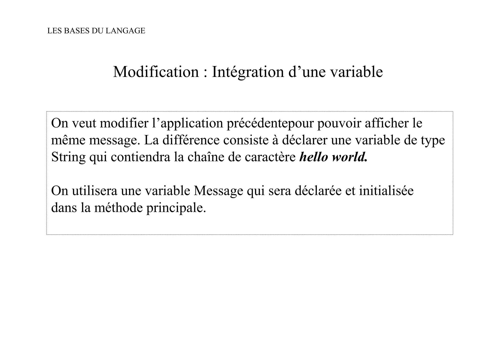 LES BASES DU LANGAGE




             Modification : Intégration d’une variable


On veut modifier l’application précédentepour pouvoir afficher le
même message. La différence consiste à déclarer une variable de type
String qui contiendra la chaîne de caractère hello world.

On utilisera une variable Message qui sera déclarée et initialisée
dans la méthode principale.
 