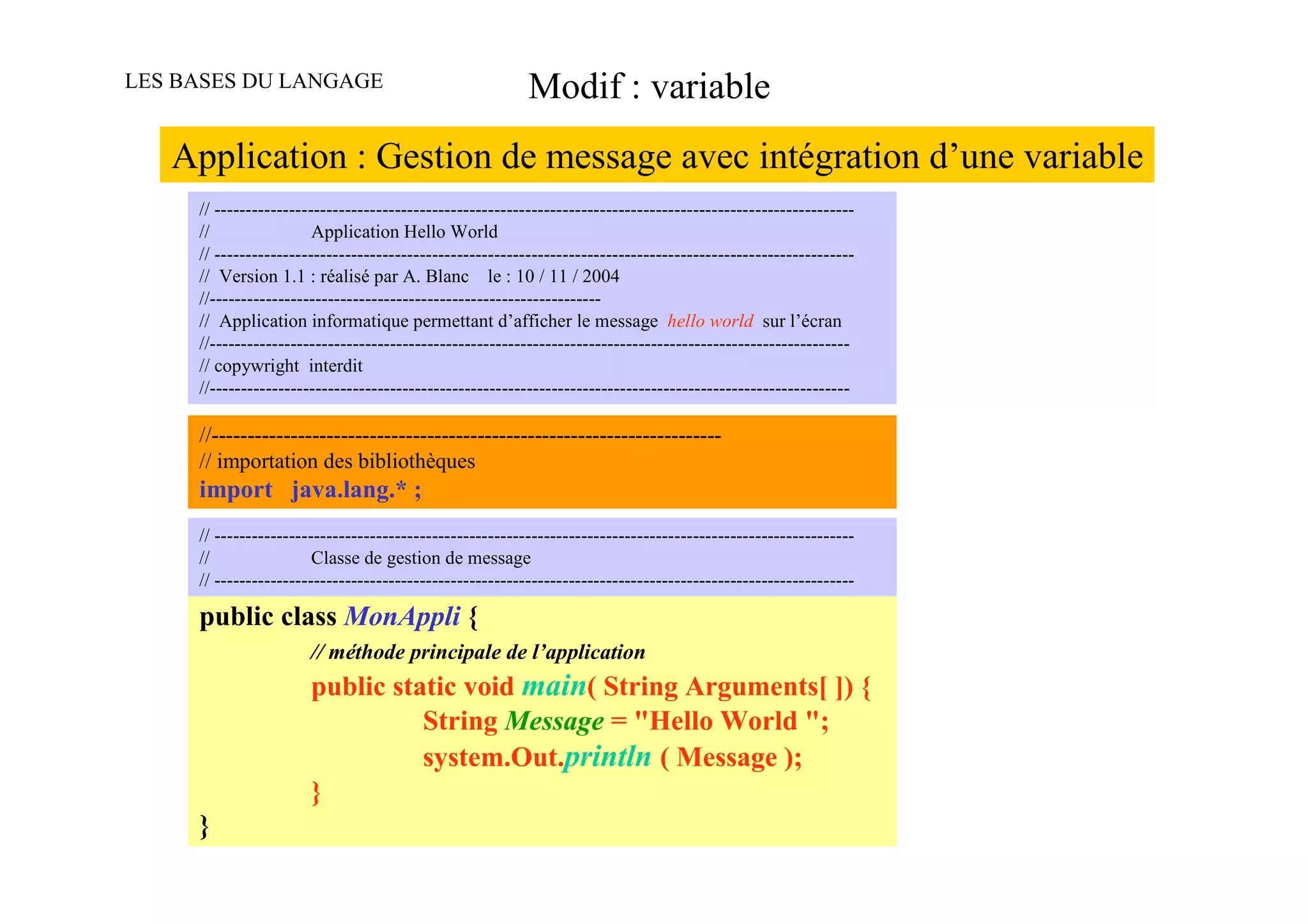 LES BASES DU LANGAGE                                      Modif : variable
   Application : Gestion de message avec intégration d’une variable
     // -------------------------------------------------------------------------------------------------------
     //                 Application Hello World
     // -------------------------------------------------------------------------------------------------------
     // Version 1.1 : réalisé par A. Blanc le : 10 / 11 / 2004
     //---------------------------------------------------------------
     // Application informatique permettant d’afficher le message hello world sur l’écran
     //-------------------------------------------------------------------------------------------------------
     // copywright interdit
     //-------------------------------------------------------------------------------------------------------

     //-----------------------------------------------------------------------
     // importation des bibliothèques
     import java.lang.* ;
     // -------------------------------------------------------------------------------------------------------
     //                 Classe de gestion de message
     // -------------------------------------------------------------------------------------------------------

     public class MonAppli {
                       // méthode principale de l’application
                       public static void main( String Arguments[ ]) {
                                 String Message = "Hello World ";
                                 system.Out.println ( Message );
                       }
     }
 