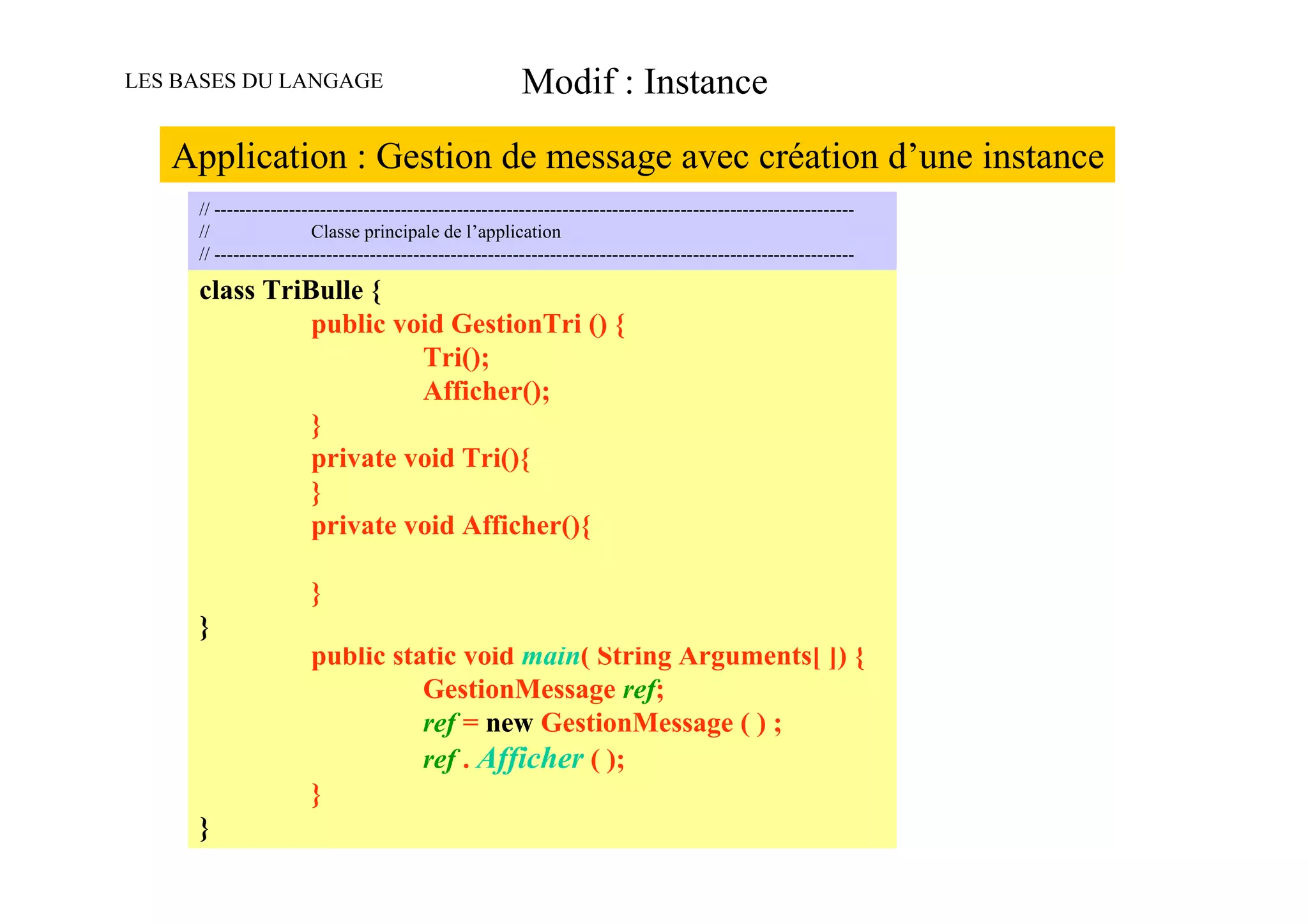 LES BASES DU LANGAGE                                     Modif : Instance

   Application : Gestion de message avec création d’une instance
     // -------------------------------------------------------------------------------------------------------
     //                 Classe principale de l’application
     // -------------------------------------------------------------------------------------------------------

     class TriBulle {
                        public void GestionTri () {
                                          Tri();
                                          Afficher();
                        }
                        private void Tri(){
                        }
     // -------------------------------------------------------------------------------------------------------
     //                 private void Afficher(){
                        Classe principale de l’application
     // -------------------------------------------------------------------------------------------------------

     public class MonAppli {
               }
     }         // méthode principale de l’application
               public static void main( String Arguments[ ]) {
                           GestionMessage ref;
                           ref = new GestionMessage ( ) ;
                           ref . Afficher ( );
               }
     }
 