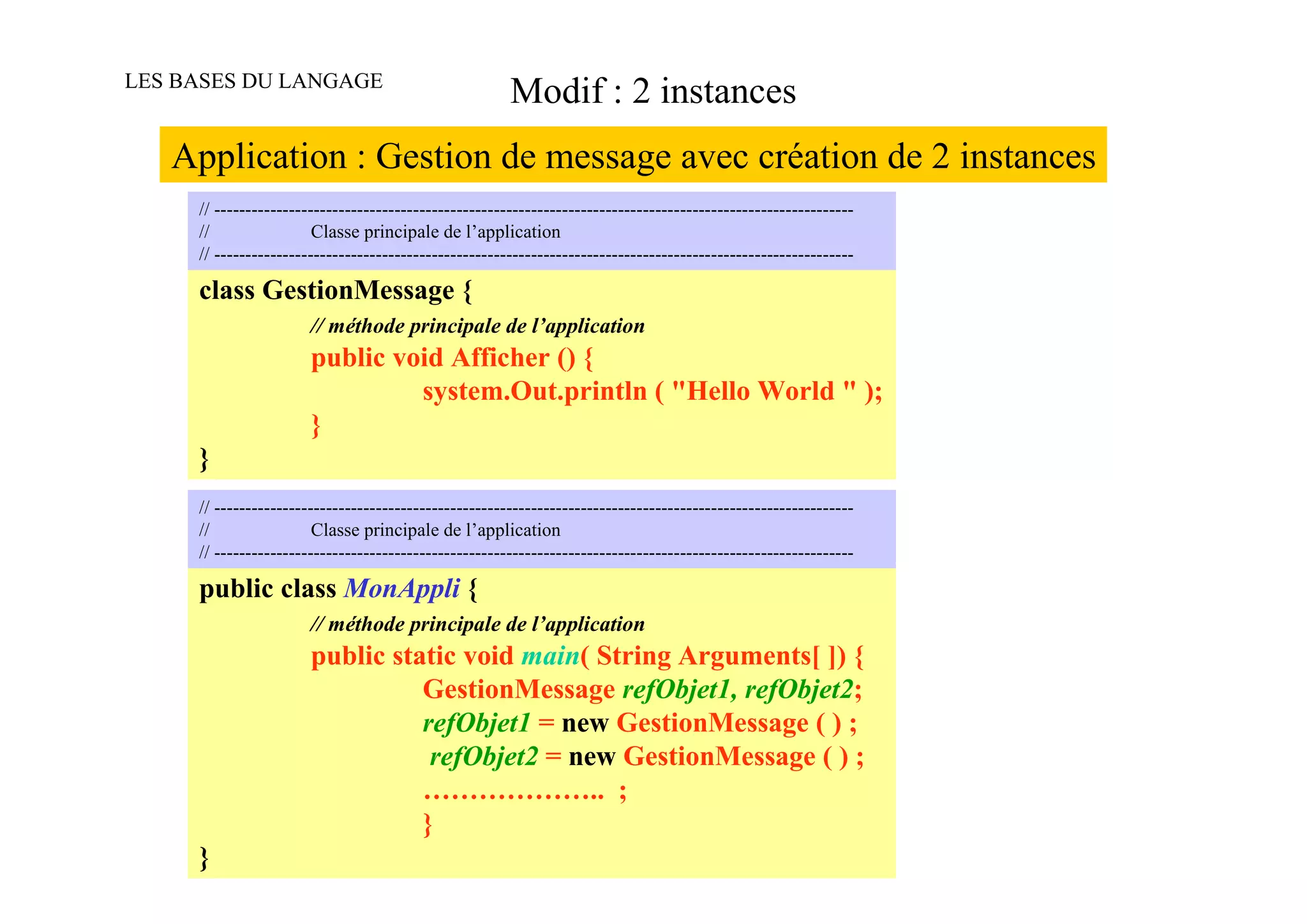 LES BASES DU LANGAGE
                                                       Modif : 2 instances
   Application : Gestion de message avec création de 2 instances
     // -------------------------------------------------------------------------------------------------------
     //                 Classe principale de l’application
     // -------------------------------------------------------------------------------------------------------

     class GestionMessage {
                       // méthode principale de l’application
                       public void Afficher () {
                                system.Out.println ( "Hello World " );
                       }
     }
     // -------------------------------------------------------------------------------------------------------
     //                 Classe principale de l’application
     // -------------------------------------------------------------------------------------------------------

     public class MonAppli {
                       // méthode principale de l’application
                       public static void main( String Arguments[ ]) {
                                 GestionMessage refObjet1, refObjet2;
                                 refObjet1 = new GestionMessage ( ) ;
                                  refObjet2 = new GestionMessage ( ) ;
                                 ……………….. ;
                                 }
     }
 