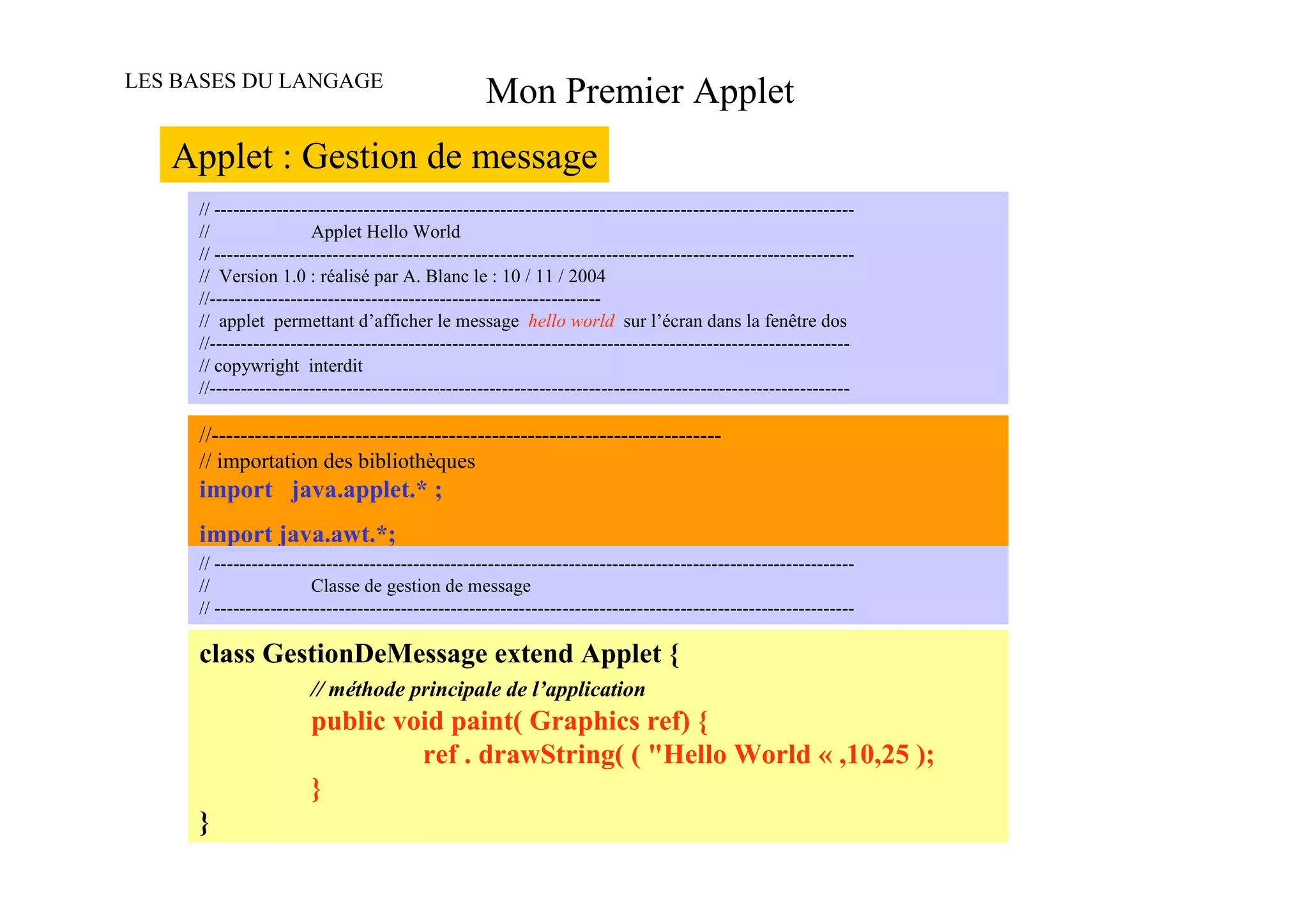 LES BASES DU LANGAGE
                                                   Mon Premier Applet
   Applet : Gestion de message
     // -------------------------------------------------------------------------------------------------------
     //                 Applet Hello World
     // -------------------------------------------------------------------------------------------------------
     // Version 1.0 : réalisé par A. Blanc le : 10 / 11 / 2004
     //---------------------------------------------------------------
     // applet permettant d’afficher le message hello world sur l’écran dans la fenêtre dos
     //-------------------------------------------------------------------------------------------------------
     // copywright interdit
     //-------------------------------------------------------------------------------------------------------

     //-----------------------------------------------------------------------
     // importation des bibliothèques
     import java.applet.* ;
     import java.awt.*;
     // -------------------------------------------------------------------------------------------------------
     //                 Classe de gestion de message
     // -------------------------------------------------------------------------------------------------------

     class GestionDeMessage extend Applet {
                       // méthode principale de l’application
                       public void paint( Graphics ref) {
                                ref . drawString( ( "Hello World « ,10,25 );
                       }
     }
 