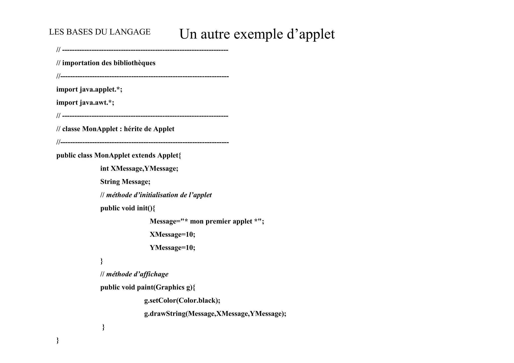 LES BASES DU LANGAGE                               Un autre exemple d’applet
 // --------------------------------------------------------------------
 // importation des bibliothèques
 //---------------------------------------------------------------------
 import java.applet.*;
 import java.awt.*;
 // --------------------------------------------------------------------
 // classe MonApplet : hérite de Applet
 //---------------------------------------------------------------------
 public class MonApplet extends Applet{
                   int XMessage,YMessage;
                   String Message;
                   // méthode d’initialisation de l’applet
                   public void init(){
                                       Message="* mon premier applet *";
                                       XMessage=10;
                                       YMessage=10;
                   }
                   // méthode d’affichage
                   public void paint(Graphics g){
                                     g.setColor(Color.black);
                                     g.drawString(Message,XMessage,YMessage);
                   }
 }
 