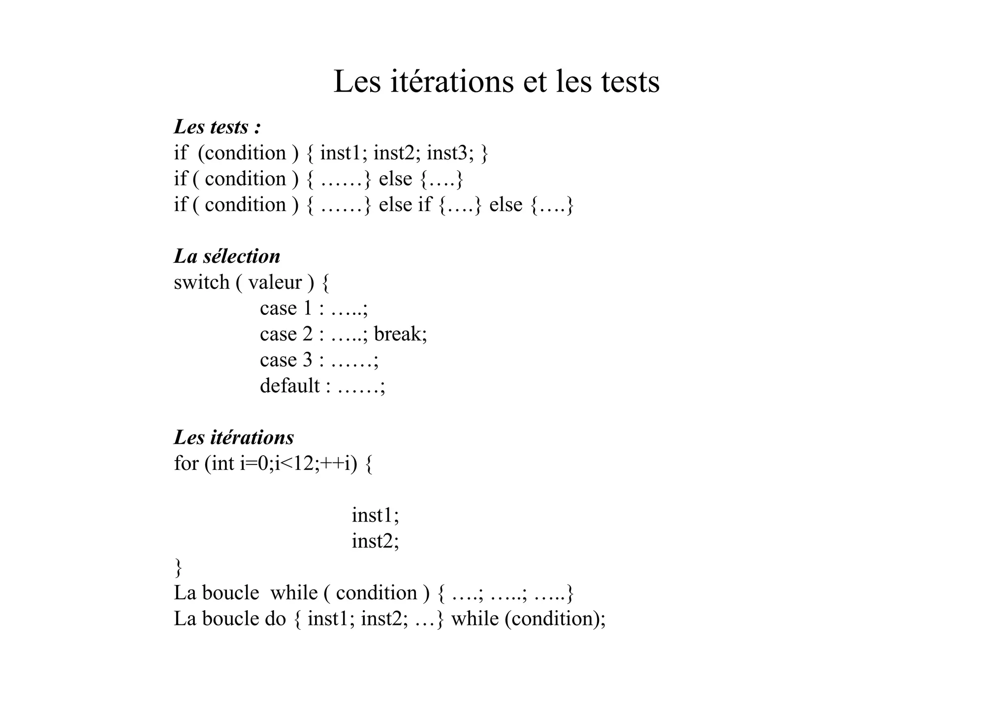 Les itérations et les tests
Les tests :
if (condition ) { inst1; inst2; inst3; }
if ( condition ) { ……} else {….}
if ( condition ) { ……} else if {….} else {….}

La sélection
switch ( valeur ) {
          case 1 : …..;
          case 2 : …..; break;
          case 3 : ……;
          default : ……;

Les itérations
for (int i=0;i<12;++i) {

                     inst1;
                     inst2;
}
La boucle while ( condition ) { ….; …..; …..}
La boucle do { inst1; inst2; …} while (condition);
 