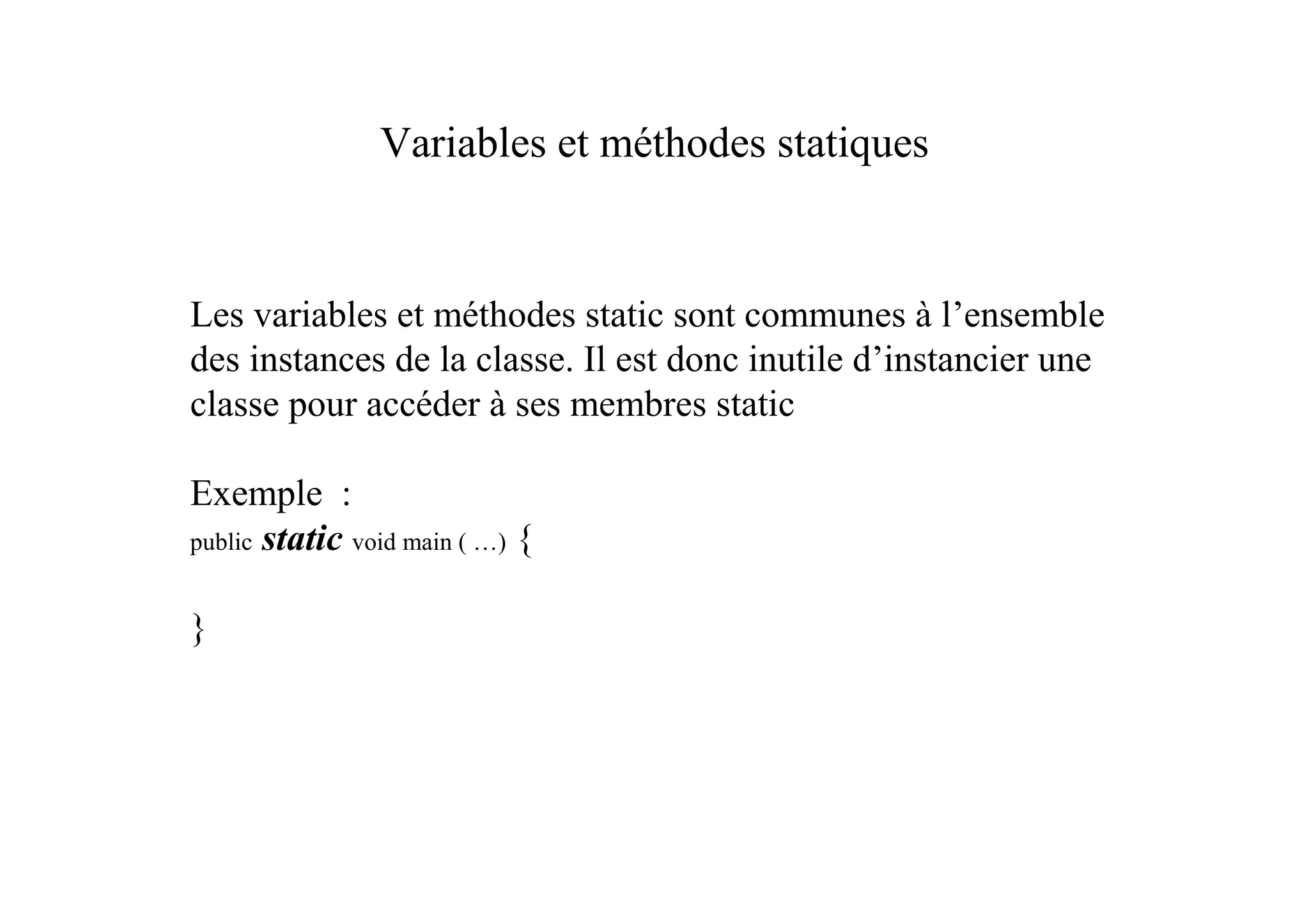 Variables et méthodes statiques


Les variables et méthodes static sont communes à l’ensemble
des instances de la classe. Il est donc inutile d’instancier une
classe pour accéder à ses membres static

Exemple :
public static void main ( …) {


}
 