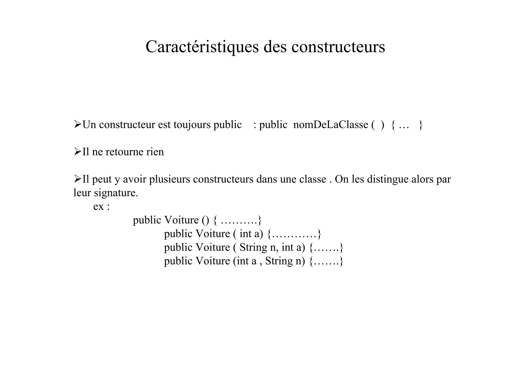 Caractéristiques des constructeurs



  Un constructeur est toujours public   : public nomDeLaClasse ( ) { … }

  Il ne retourne rien

  Il peut y avoir plusieurs constructeurs dans une classe . On les distingue alors par
leur signature.
     ex :
              public Voiture () { ……….}
                     public Voiture ( int a) {…………}
                     public Voiture ( String n, int a) {…….}
                     public Voiture (int a , String n) {…….}
 