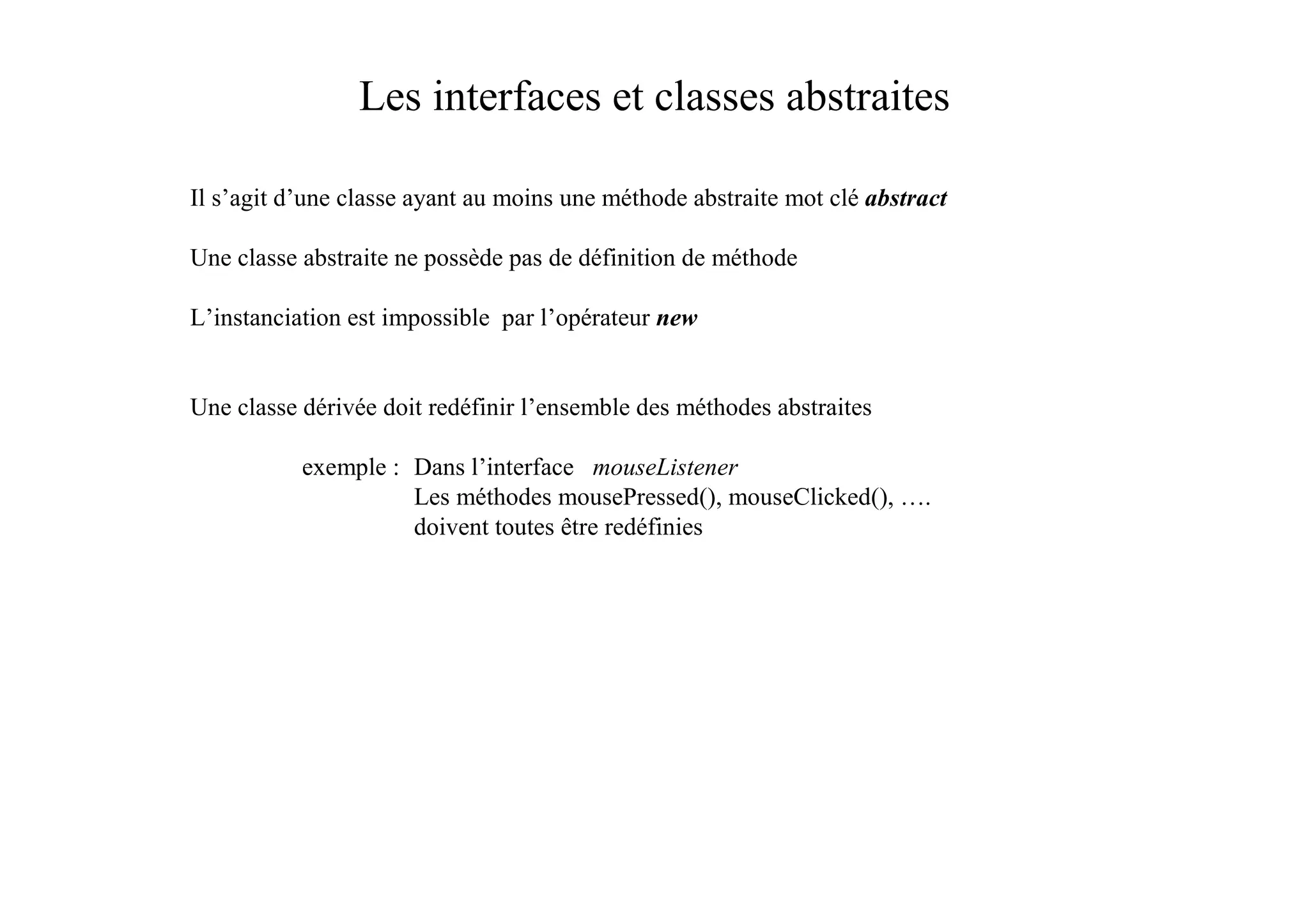 Les interfaces et classes abstraites

Il s’agit d’une classe ayant au moins une méthode abstraite mot clé abstract

Une classe abstraite ne possède pas de définition de méthode

L’instanciation est impossible par l’opérateur new


Une classe dérivée doit redéfinir l’ensemble des méthodes abstraites

           exemple : Dans l’interface mouseListener
                     Les méthodes mousePressed(), mouseClicked(), ….
                     doivent toutes être redéfinies
 