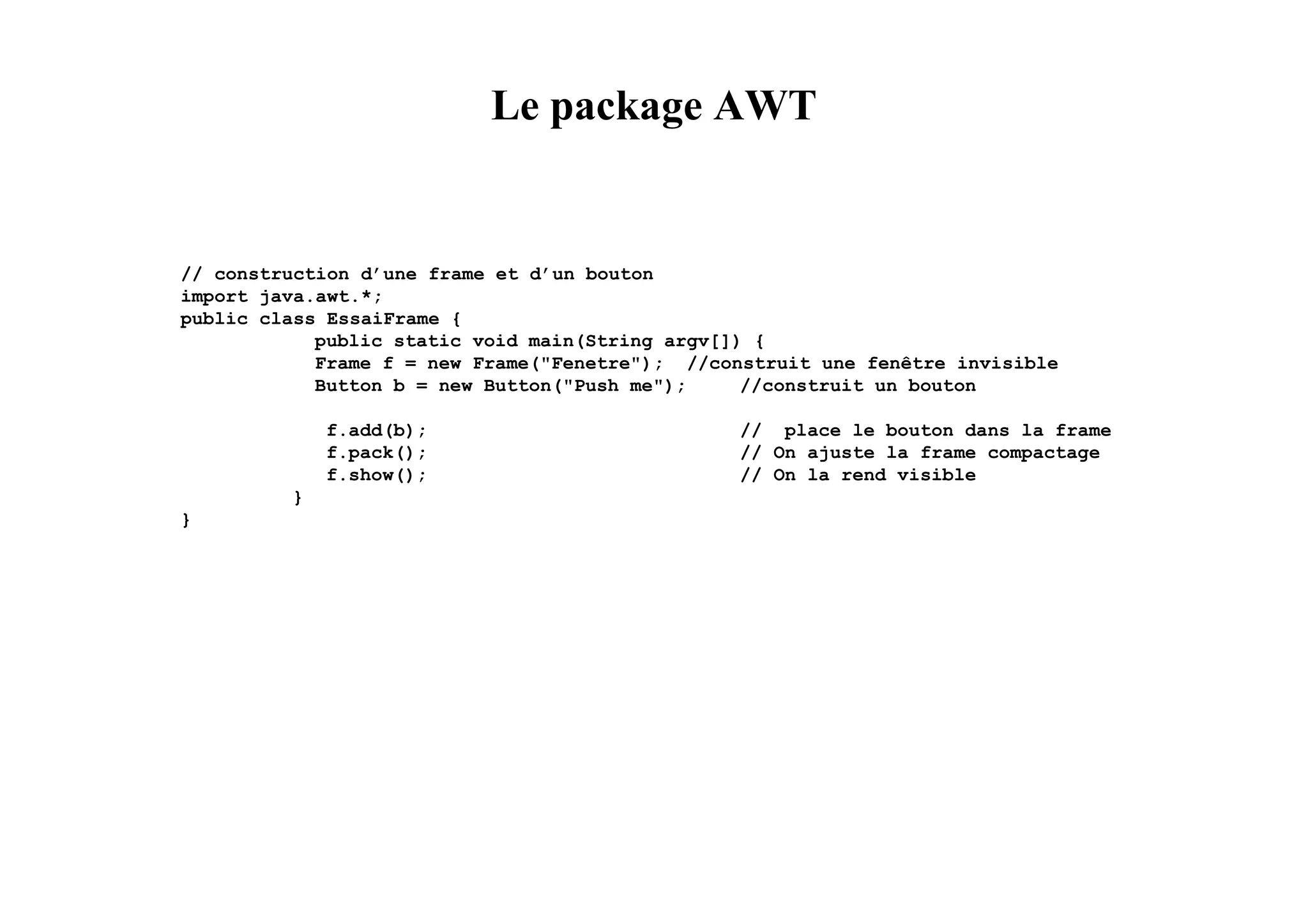 Le package AWT


// construction d’une frame et d’un bouton
import java.awt.*;
public class EssaiFrame {
            public static void main(String argv[]) {
            Frame f = new Frame("Fenetre"); //construit une fenêtre invisible
            Button b = new Button("Push me");     //construit un bouton

             f.add(b);                           // place le bouton dans la frame
             f.pack();                           // On ajuste la frame compactage
             f.show();                           // On la rend visible
         }
}
 