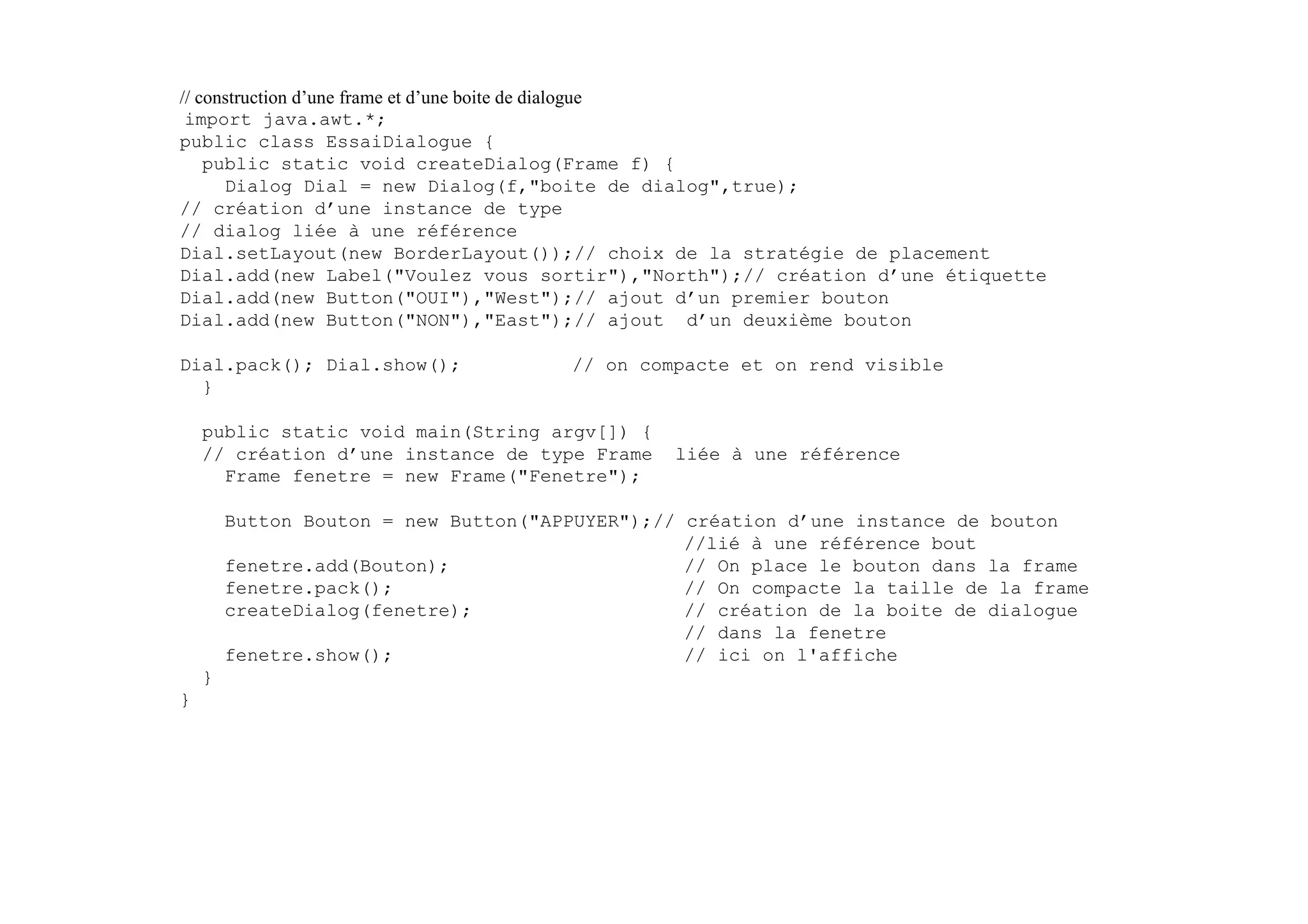 // construction d’une frame et d’une boite de dialogue
 import java.awt.*;
public class EssaiDialogue {
    public static void createDialog(Frame f) {
      Dialog Dial = new Dialog(f,"boite de dialog",true);
// création d’une instance de type
// dialog liée à une référence
Dial.setLayout(new BorderLayout());// choix de la stratégie de placement
Dial.add(new Label("Voulez vous sortir"),"North");// création d’une étiquette
Dial.add(new Button("OUI"),"West");// ajout d’un premier bouton
Dial.add(new Button("NON"),"East");// ajout d’un deuxième bouton

Dial.pack(); Dial.show();             // on compacte et on rend visible
  }

    public static void main(String argv[]) {
    // création d’une instance de type Frame    liée à une référence
      Frame fenetre = new Frame("Fenetre");

        Button Bouton = new Button("APPUYER");// création d’une instance de bouton
                                                 //lié à une référence bout
        fenetre.add(Bouton);                     // On place le bouton dans la frame
        fenetre.pack();                          // On compacte la taille de la frame
        createDialog(fenetre);                   // création de la boite de dialogue
                                                 // dans la fenetre
        fenetre.show();                          // ici on l'affiche
    }
}
 