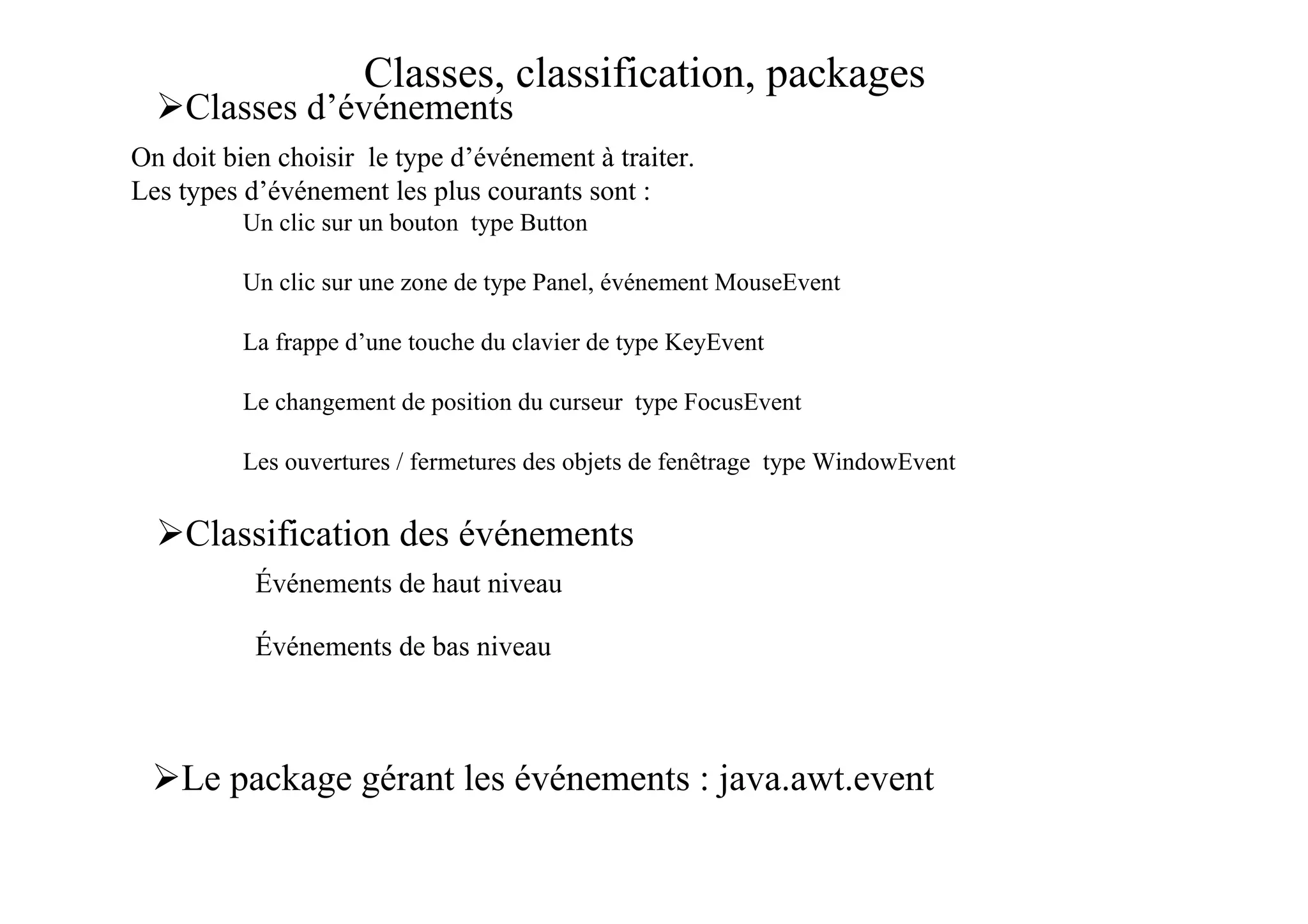 Classes, classification, packages
    Classes d’événements
On doit bien choisir le type d’événement à traiter.
Les types d’événement les plus courants sont :
          Un clic sur un bouton type Button

          Un clic sur une zone de type Panel, événement MouseEvent

          La frappe d’une touche du clavier de type KeyEvent

          Le changement de position du curseur type FocusEvent

          Les ouvertures / fermetures des objets de fenêtrage type WindowEvent


    Classification des événements
           Événements de haut niveau

           Événements de bas niveau



    Le package gérant les événements : java.awt.event
 