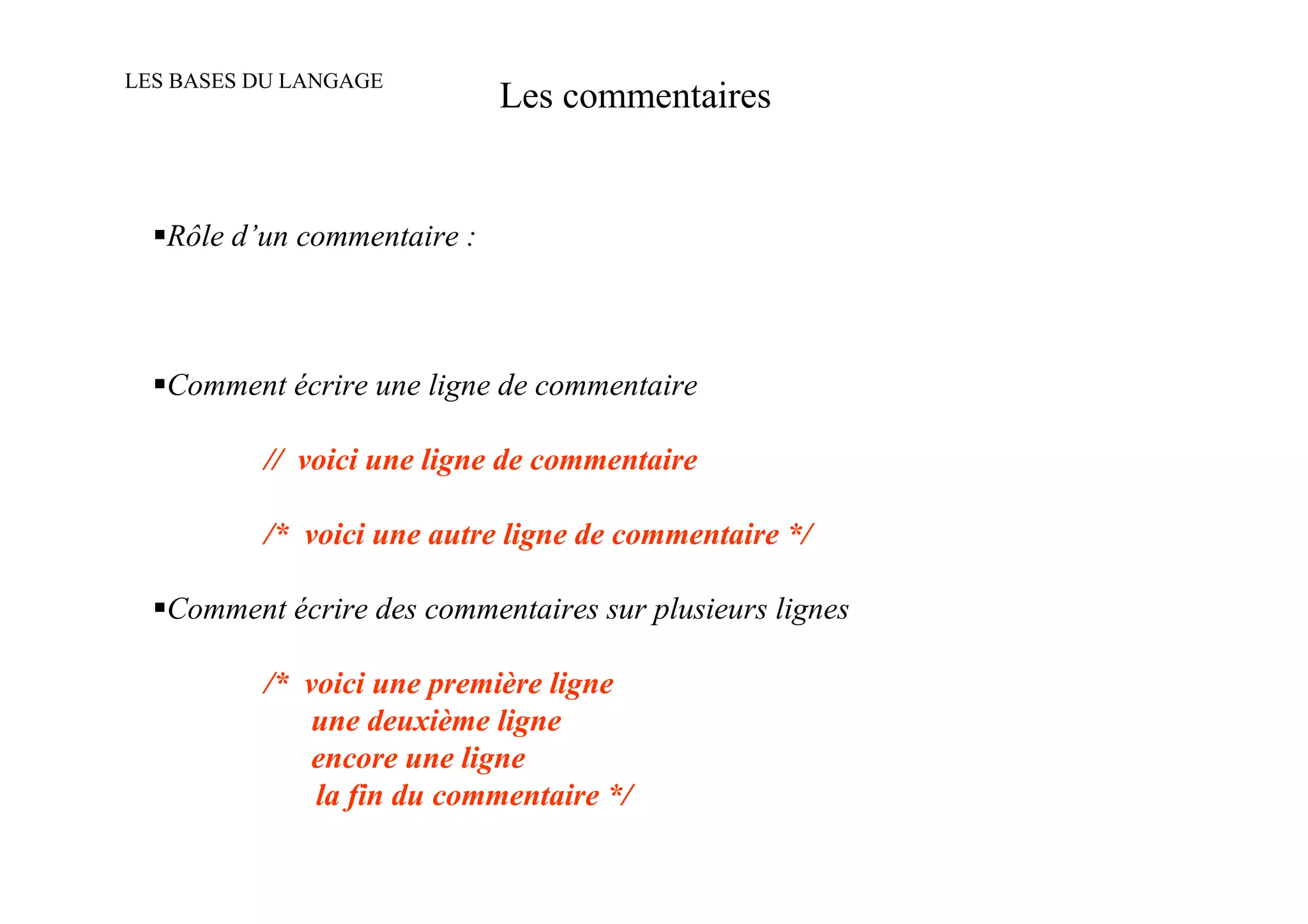 LES BASES DU LANGAGE
                             Les commentaires


   Rôle d’un commentaire :



   Comment écrire une ligne de commentaire

          // voici une ligne de commentaire

          /* voici une autre ligne de commentaire */

   Comment écrire des commentaires sur plusieurs lignes

          /* voici une première ligne
              une deuxième ligne
              encore une ligne
              la fin du commentaire */
 