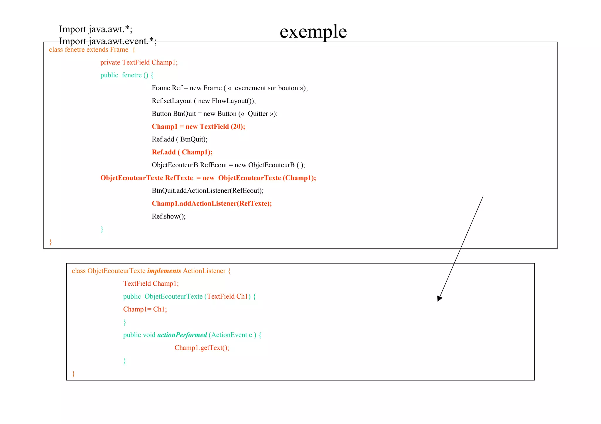 Import java.awt.*;
    Import java.awt.event.*;
                                                                                exemple
class fenetre extends Frame {
                 private TextField Champ1;
                 public fenetre () {
                                   Frame Ref = new Frame ( « evenement sur bouton »);
                                   Ref.setLayout ( new FlowLayout());
                                   Button BtnQuit = new Button (« Quitter »);
                                   Champ1 = new TextField (20);
                                   Ref.add ( BtnQuit);
                                   Ref.add ( Champ1);
                                   ObjetEcouteurB RefEcout = new ObjetEcouteurB ( );
                 ObjetEcouteurTexte RefTexte = new ObjetEcouteurTexte (Champ1);
                                   BtnQuit.addActionListener(RefEcout);
                                   Champ1.addActionListener(RefTexte);
                                   Ref.show();
                 }
}



       class ObjetEcouteurTexte implements ActionListener {
                         TextField Champ1;
                         public ObjetEcouteurTexte (TextField Ch1) {
                         Champ1= Ch1;
                         }
                         public void actionPerformed (ActionEvent e ) {
                                          Champ1.getText();
                         }
       }
 