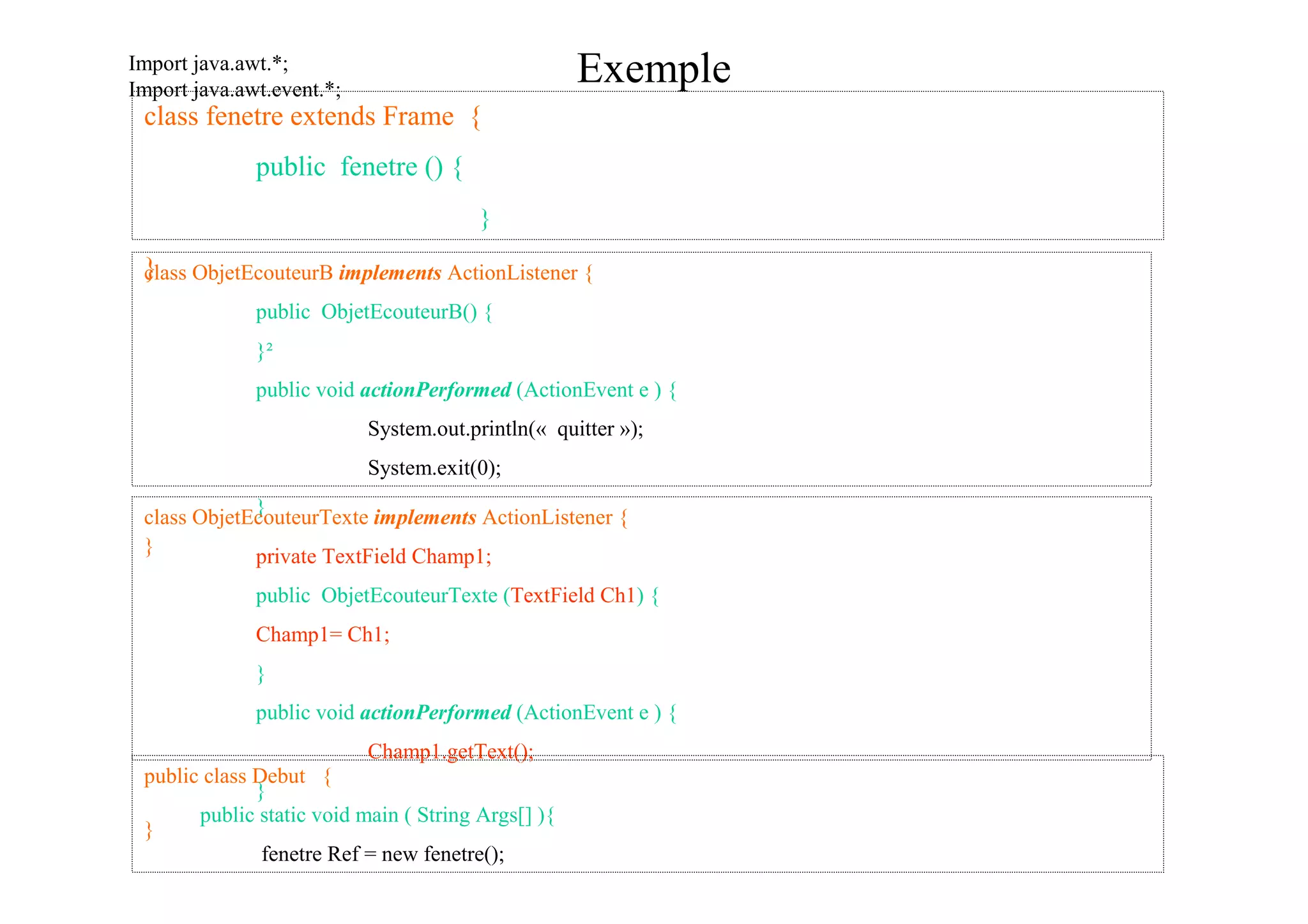 Import java.awt.*;
Import java.awt.event.*;
                                                    Exemple
 class fenetre extends Frame {
              public fenetre () {
                                        }

 }lass ObjetEcouteurB implements ActionListener {
 c
              public ObjetEcouteurB() {
              }²
              public void actionPerformed (ActionEvent e ) {
                           System.out.println(« quitter »);
                           System.exit(0);
             }
 class ObjetEcouteurTexte implements ActionListener {
 }           private TextField Champ1;
              public ObjetEcouteurTexte (TextField Ch1) {
              Champ1= Ch1;
              }
              public void actionPerformed (ActionEvent e ) {
                           Champ1.getText();
 public class Debut {
              }
       public static void main ( String Args[] ){
 }
               fenetre Ref = new fenetre();
        }}
 