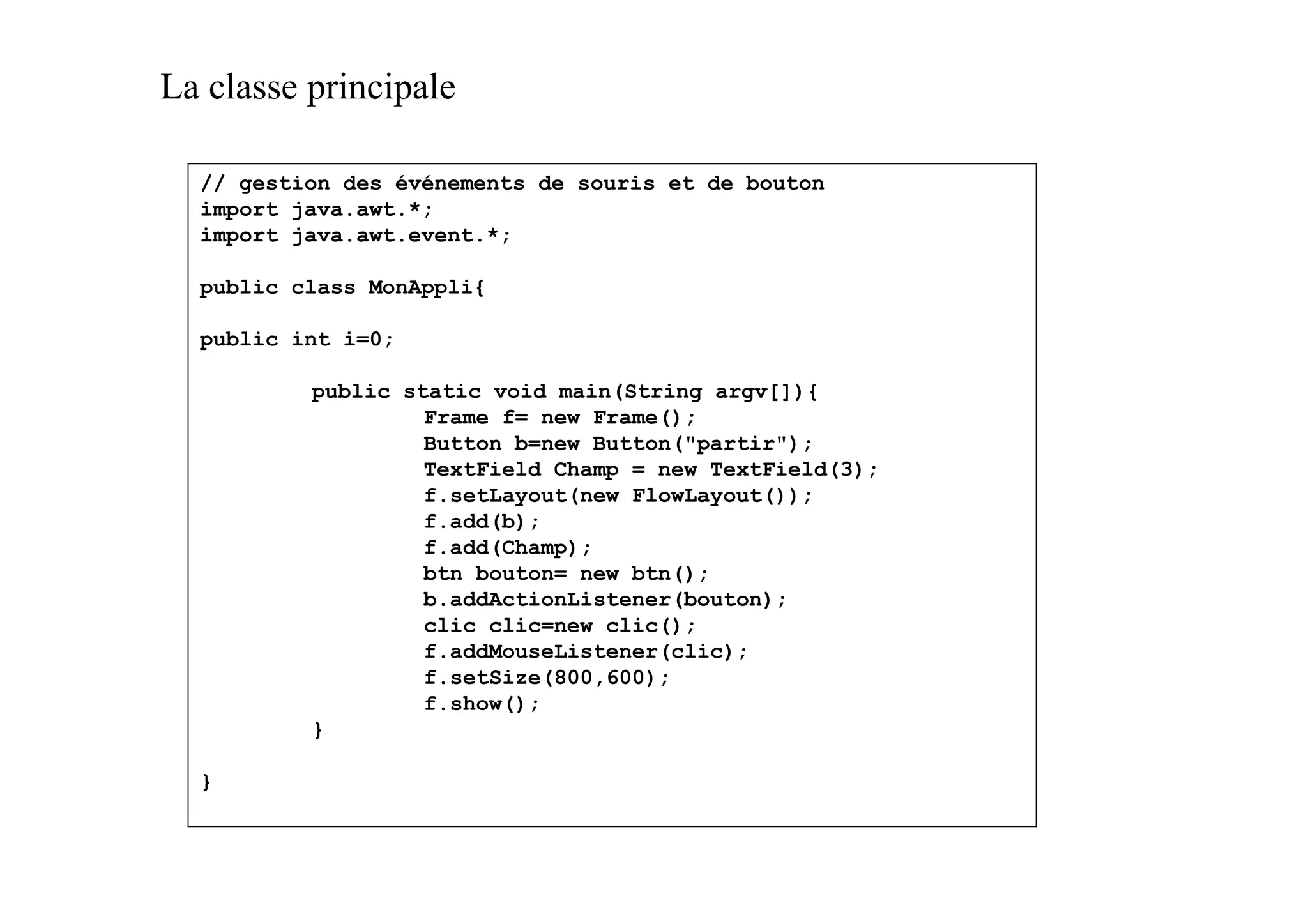 La classe principale

  // gestion des événements de souris et de bouton
  import java.awt.*;
  import java.awt.event.*;

  public class MonAppli{

  public int i=0;

          public static void main(String argv[]){
                   Frame f= new Frame();
                   Button b=new Button("partir");
                   TextField Champ = new TextField(3);
                   f.setLayout(new FlowLayout());
                   f.add(b);
                   f.add(Champ);
                   btn bouton= new btn();
                   b.addActionListener(bouton);
                   clic clic=new clic();
                   f.addMouseListener(clic);
                   f.setSize(800,600);
                   f.show();
          }

  }
 