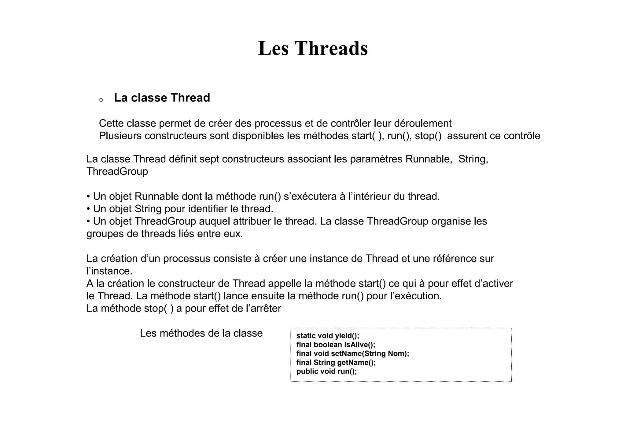 Les Threads

  o   La classe Thread

  Cette classe permet de créer des processus et de contrôler leur déroulement
  Plusieurs constructeurs sont disponibles les méthodes start( ), run(), stop() assurent ce contrôle

La classe Thread définit sept constructeurs associant les paramètres Runnable, String,
ThreadGroup

• Un objet Runnable dont la méthode run() s’exécutera à l’intérieur du thread.
• Un objet String pour identifier le thread.
• Un objet ThreadGroup auquel attribuer le thread. La classe ThreadGroup organise les
groupes de threads liés entre eux.

La création d’un processus consiste à créer une instance de Thread et une référence sur
l’instance.
A la création le constructeur de Thread appelle la méthode start() ce qui à pour effet d’activer
le Thread. La méthode start() lance ensuite la méthode run() pour l’exécution.
La méthode stop( ) a pour effet de l’arrêter

            Les méthodes de la classe          static void yield();
                                               final boolean isAlive();
                                               final void setName(String Nom);
                                               final String getName();
                                               public void run();
 