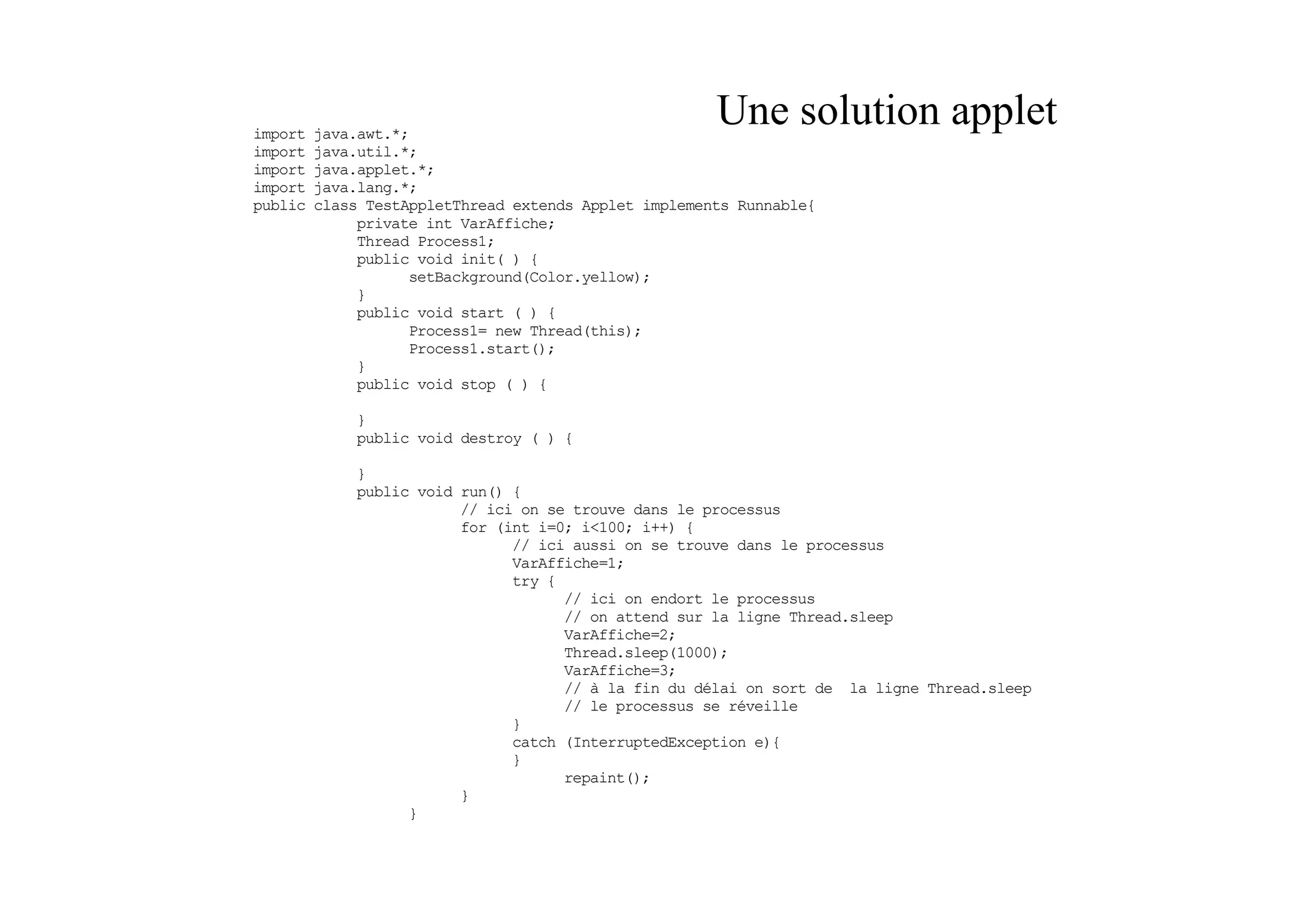 import   java.awt.*;
                                                       Une solution applet
import   java.util.*;
import   java.applet.*;
import   java.lang.*;
public   class TestAppletThread extends Applet implements Runnable{
              private int VarAffiche;
              Thread Process1;
              public void init( ) {
                    setBackground(Color.yellow);
              }
              public void start ( ) {
                    Process1= new Thread(this);
                    Process1.start();
              }
              public void stop ( ) {

             }
             public void destroy ( ) {

             }
             public void run() {
                         // ici on se trouve dans le processus
                         for (int i=0; i<100; i++) {
                               // ici aussi on se trouve dans le processus
                               VarAffiche=1;
                               try {
                                     // ici on endort le processus
                                     // on attend sur la ligne Thread.sleep
                                     VarAffiche=2;
                                     Thread.sleep(1000);
                                     VarAffiche=3;
                                     // à la fin du délai on sort de la ligne Thread.sleep
                                     // le processus se réveille
                               }
                               catch (InterruptedException e){
                               }
                                     repaint();
                         }
                   }
 