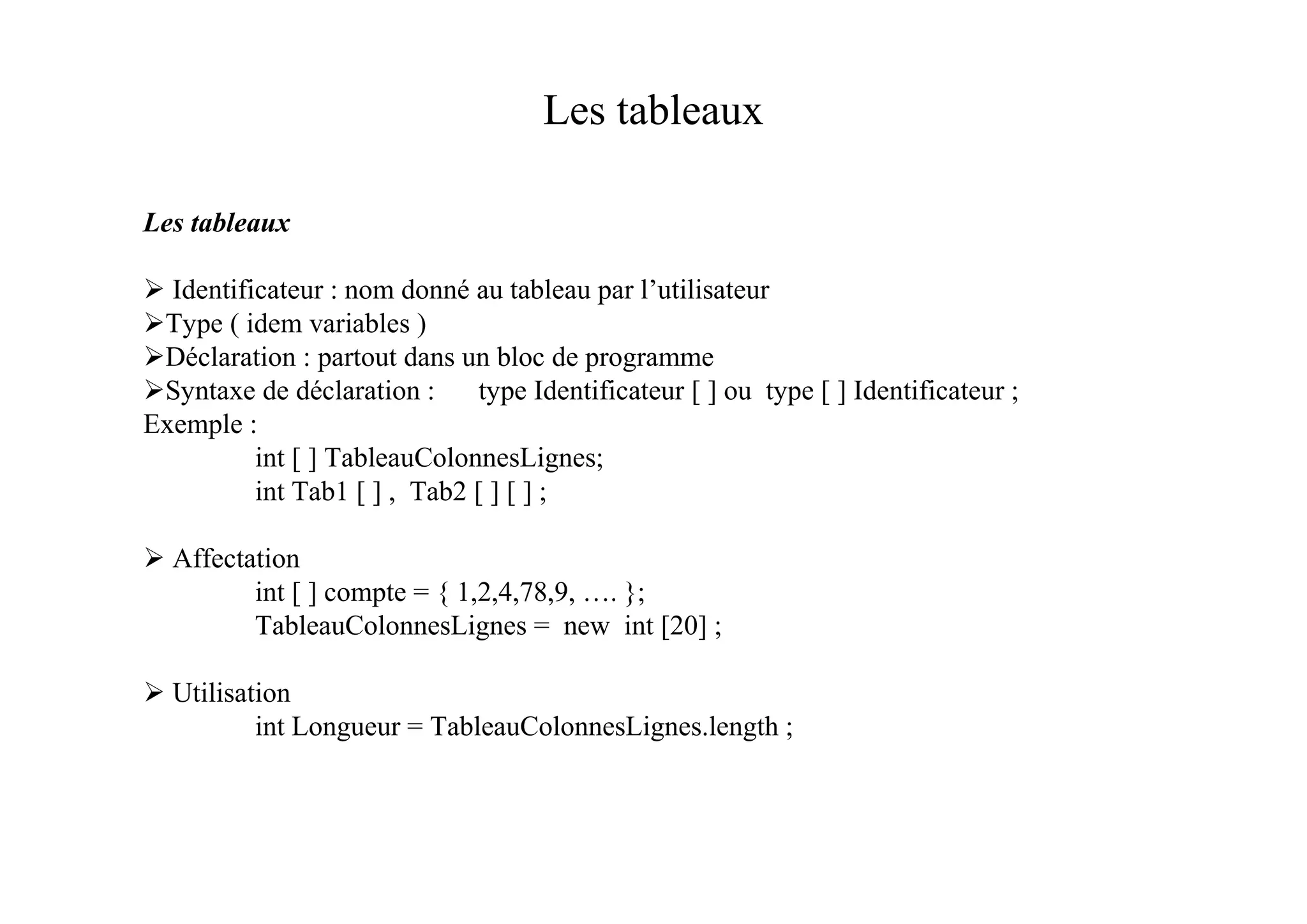 Les tableaux

Les tableaux

  Identificateur : nom donné au tableau par l’utilisateur
 Type ( idem variables )
 Déclaration : partout dans un bloc de programme
 Syntaxe de déclaration :      type Identificateur [ ] ou type [ ] Identificateur ;
Exemple :
          int [ ] TableauColonnesLignes;
          int Tab1 [ ] , Tab2 [ ] [ ] ;

  Affectation
         int [ ] compte = { 1,2,4,78,9, …. };
         TableauColonnesLignes = new int [20] ;

  Utilisation
          int Longueur = TableauColonnesLignes.length ;
 