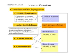 LES BASES DU LANGAGE                    La syntaxe : Conventions
    Convention d’écriture de programme
              Les entêtes de programme
              L’entête contient les informations              // Entête du programme
              d’identification ( titre, version, auteur,..)
              , de description ( résumé succinct, …)
                                                              //……………
              , de protection ( copyright, … )                // ……………

              La place des bibliothèques                      import package.sousPackage. * ;
                                                              ………………
 Ici on place les importations de package et de classes
 nécessaires à la compilation du programme :
 classes d’un package ou méthodes d’une classe                // Entête de classe
 utilisées dans le programme
                                                              Class nomDeClasse1 {

              Les entêtes de classe
                                                              }

                                                              // Entête de classe
              la place des classes                            Class nomDeClasse3 {

                                                              }
 