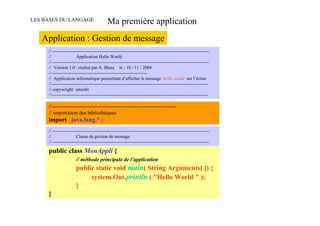 LES BASES DU LANGAGE                       Ma première application
   Application : Gestion de message
     // -------------------------------------------------------------------------------------------------------
     //                 Application Hello World
     // -------------------------------------------------------------------------------------------------------
     // Version 1.0 : réalisé par A. Blanc le : 10 / 11 / 2004
     //---------------------------------------------------------------
     // Application informatique permettant d’afficher le message hello world sur l’écran
     //-------------------------------------------------------------------------------------------------------
     // copywright interdit
     //-------------------------------------------------------------------------------------------------------

     //-----------------------------------------------------------------------
     // importation des bibliothèques
     import java.lang.* ;
     // -------------------------------------------------------------------------------------------------------
     //                 Classe de gestion de message
     // -------------------------------------------------------------------------------------------------------

     public class MonAppli {
                       // méthode principale de l’application
                       public static void main( String Arguments[ ]) {
                            system.Out.println ( "Hello World " );
                       }
     }
 
