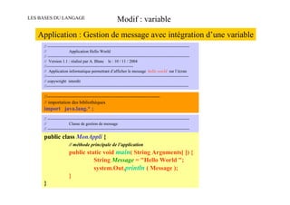 LES BASES DU LANGAGE                                      Modif : variable
   Application : Gestion de message avec intégration d’une variable
     // -------------------------------------------------------------------------------------------------------
     //                 Application Hello World
     // -------------------------------------------------------------------------------------------------------
     // Version 1.1 : réalisé par A. Blanc le : 10 / 11 / 2004
     //---------------------------------------------------------------
     // Application informatique permettant d’afficher le message hello world sur l’écran
     //-------------------------------------------------------------------------------------------------------
     // copywright interdit
     //-------------------------------------------------------------------------------------------------------

     //-----------------------------------------------------------------------
     // importation des bibliothèques
     import java.lang.* ;
     // -------------------------------------------------------------------------------------------------------
     //                 Classe de gestion de message
     // -------------------------------------------------------------------------------------------------------

     public class MonAppli {
                       // méthode principale de l’application
                       public static void main( String Arguments[ ]) {
                                 String Message = "Hello World ";
                                 system.Out.println ( Message );
                       }
     }
 