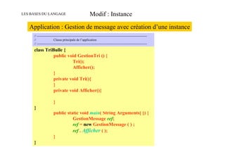 LES BASES DU LANGAGE                                     Modif : Instance

   Application : Gestion de message avec création d’une instance
     // -------------------------------------------------------------------------------------------------------
     //                 Classe principale de l’application
     // -------------------------------------------------------------------------------------------------------

     class TriBulle {
                        public void GestionTri () {
                                          Tri();
                                          Afficher();
                        }
                        private void Tri(){
                        }
     // -------------------------------------------------------------------------------------------------------
     //                 private void Afficher(){
                        Classe principale de l’application
     // -------------------------------------------------------------------------------------------------------

     public class MonAppli {
               }
     }         // méthode principale de l’application
               public static void main( String Arguments[ ]) {
                           GestionMessage ref;
                           ref = new GestionMessage ( ) ;
                           ref . Afficher ( );
               }
     }
 