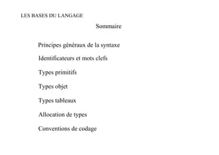 LES BASES DU LANGAGE

                             Sommaire


     Principes généraux de la syntaxe

     Identificateurs et mots clefs

     Types primitifs

     Types objet

     Types tableaux

     Allocation de types

     Conventions de codage
 