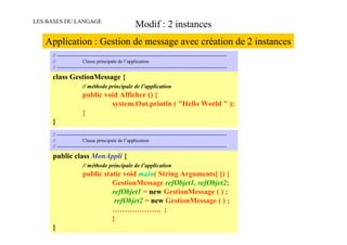 LES BASES DU LANGAGE
                                                       Modif : 2 instances
   Application : Gestion de message avec création de 2 instances
     // -------------------------------------------------------------------------------------------------------
     //                 Classe principale de l’application
     // -------------------------------------------------------------------------------------------------------

     class GestionMessage {
                       // méthode principale de l’application
                       public void Afficher () {
                                system.Out.println ( "Hello World " );
                       }
     }
     // -------------------------------------------------------------------------------------------------------
     //                 Classe principale de l’application
     // -------------------------------------------------------------------------------------------------------

     public class MonAppli {
                       // méthode principale de l’application
                       public static void main( String Arguments[ ]) {
                                 GestionMessage refObjet1, refObjet2;
                                 refObjet1 = new GestionMessage ( ) ;
                                  refObjet2 = new GestionMessage ( ) ;
                                 ……………….. ;
                                 }
     }
 
