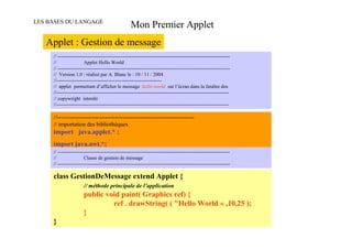 LES BASES DU LANGAGE
                                                   Mon Premier Applet
   Applet : Gestion de message
     // -------------------------------------------------------------------------------------------------------
     //                 Applet Hello World
     // -------------------------------------------------------------------------------------------------------
     // Version 1.0 : réalisé par A. Blanc le : 10 / 11 / 2004
     //---------------------------------------------------------------
     // applet permettant d’afficher le message hello world sur l’écran dans la fenêtre dos
     //-------------------------------------------------------------------------------------------------------
     // copywright interdit
     //-------------------------------------------------------------------------------------------------------

     //-----------------------------------------------------------------------
     // importation des bibliothèques
     import java.applet.* ;
     import java.awt.*;
     // -------------------------------------------------------------------------------------------------------
     //                 Classe de gestion de message
     // -------------------------------------------------------------------------------------------------------

     class GestionDeMessage extend Applet {
                       // méthode principale de l’application
                       public void paint( Graphics ref) {
                                ref . drawString( ( "Hello World « ,10,25 );
                       }
     }
 