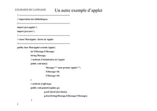 LES BASES DU LANGAGE                               Un autre exemple d’applet
 // --------------------------------------------------------------------
 // importation des bibliothèques
 //---------------------------------------------------------------------
 import java.applet.*;
 import java.awt.*;
 // --------------------------------------------------------------------
 // classe MonApplet : hérite de Applet
 //---------------------------------------------------------------------
 public class MonApplet extends Applet{
                   int XMessage,YMessage;
                   String Message;
                   // méthode d’initialisation de l’applet
                   public void init(){
                                       Message="* mon premier applet *";
                                       XMessage=10;
                                       YMessage=10;
                   }
                   // méthode d’affichage
                   public void paint(Graphics g){
                                     g.setColor(Color.black);
                                     g.drawString(Message,XMessage,YMessage);
                   }
 }
 