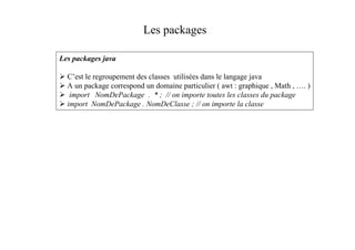 Les packages

Les packages java

  C’est le regroupement des classes utilisées dans le langage java
  A un package correspond un domaine particulier ( awt : graphique , Math , …. )
   import NomDePackage . * ; // on importe toutes les classes du package
  import NomDePackage . NomDeClasse ; // on importe la classe
 