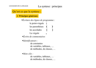 LES BASES DU LANGAGE           La syntaxe : principes
   Qu’est ce que la syntaxe :
          Principes généraux
              Écriture des lignes de programme :
                      le point-virgule ;
                      les parenthèses (      )
                      les accolades     {    }
                      La virgule        ,
              Écrire de commentaires
              Identificateurs :
                       de constantes
                       de variables, tableaux, …
                       de méthodes, de classes, …

              Mots clés :
                     de variables, tableaux, …
                     de méthodes, de classes, …
 