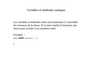 Variables et méthodes statiques


Les variables et méthodes static sont communes à l’ensemble
des instances de la classe. Il est donc inutile d’instancier une
classe pour accéder à ses membres static

Exemple :
public static void main ( …) {


}
 