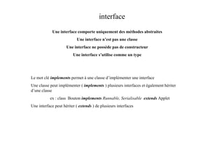 interface
            Une interface comporte uniquement des méthodes abstraites
                           Une interface n’est pas une classe
                     Une interface ne possède pas de constructeur
                         Une interface s’utilise comme un type




Le mot clé implements permet à une classe d’implémenter une interface
Une classe peut implémenter ( implements ) plusieurs interfaces et également hériter
d’une classe
           ex : class Bouton implements Runnable, Serialisable extends Applet
Une interface peut hériter ( extends ) de plusieurs interfaces
 