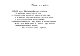 Démarche à suivre

o Choisir le type d’événement à prendre en compte
    clic sur bouton implique ActionEvent
o Définir une classe écouteur qui implémente l’interface
    si ActionEvent l’interface prédéfinie est ActionListener
    la méthode prédéfinie est actionPerform(e)
o Associer l’objet source et l’objet instance de la classe écouteur
    Si Btn1 est le bouton source et ObjEcout l’objet écouteur
    l’appel se présente sous la forme :
               Btn1.addActionListener ( ObjEcout )
 