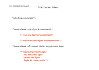 LES BASES DU LANGAGE
                             Les commentaires


   Rôle d’un commentaire :



   Comment écrire une ligne de commentaire

          // voici une ligne de commentaire

          /* voici une autre ligne de commentaire */

   Comment écrire des commentaires sur plusieurs lignes

          /* voici une première ligne
              une deuxième ligne
              encore une ligne
              la fin du commentaire */
 